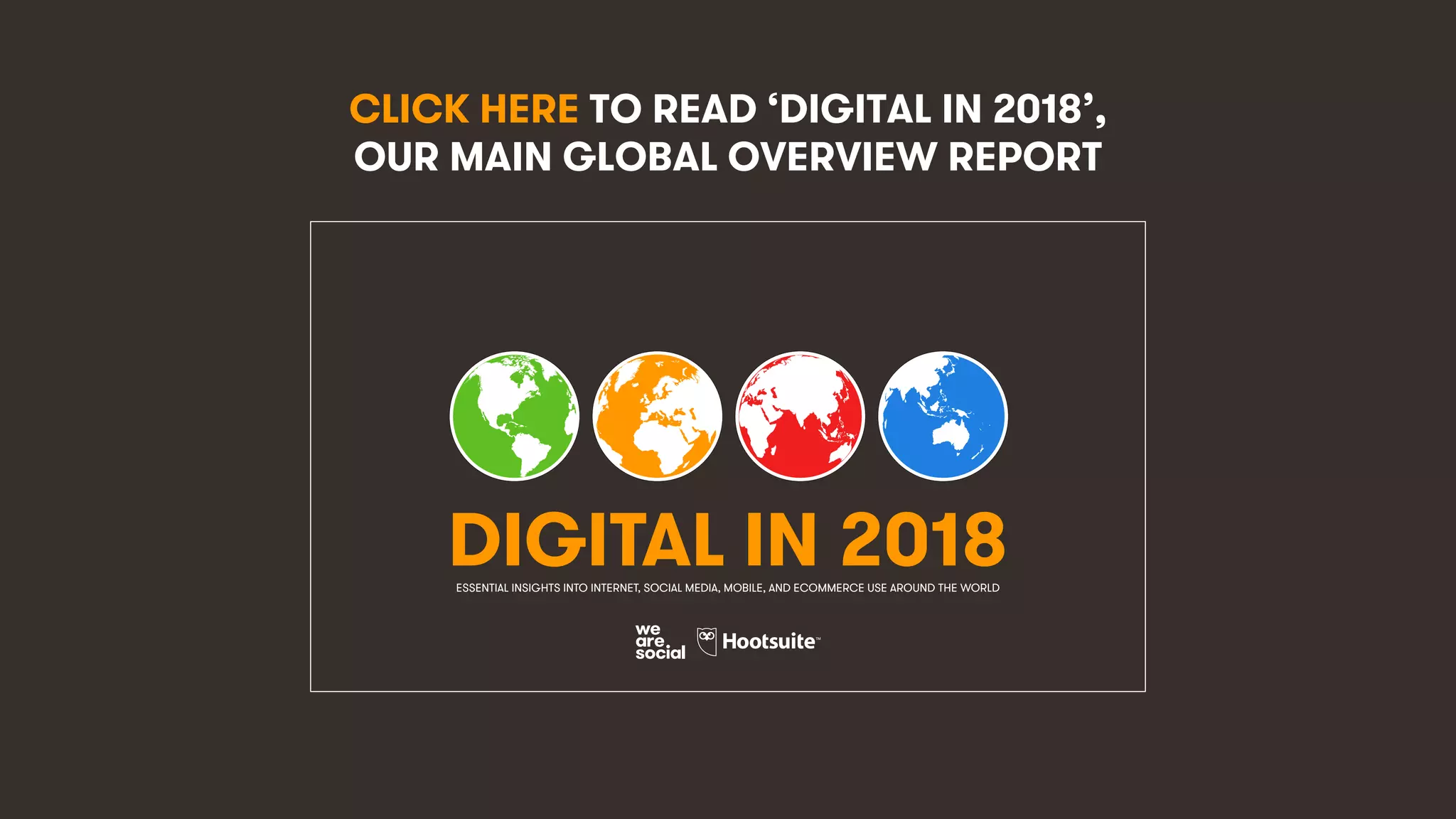 253
CLICK HERE TO READ ‘DIGITAL IN 2018’,
OUR MAIN GLOBAL OVERVIEW REPORT
DIGITAL IN 2018ESSENTIAL INSIGHTS INTO INTERNET, SOCIAL MEDIA, MOBILE, AND ECOMMERCE USE AROUND THE WORLD
 