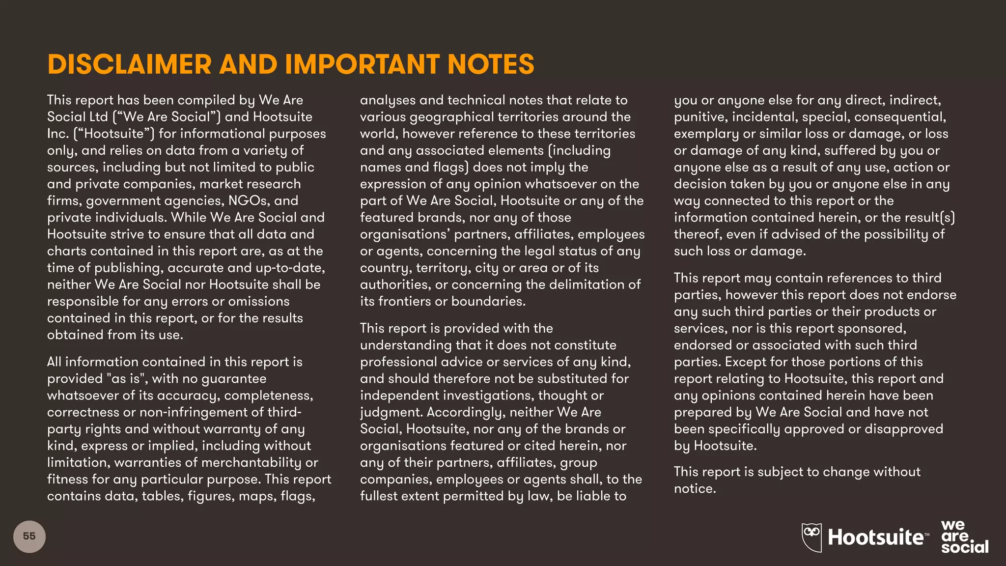 55
This report has been compiled by We Are
Social Ltd (“We Are Social”) and Hootsuite
Inc. (“Hootsuite”) for informational purposes
only, and relies on data from a variety of
sources, including but not limited to public
and private companies, market research
firms, government agencies, NGOs, and
private individuals. While We Are Social and
Hootsuite strive to ensure that all data and
charts contained in this report are, as at the
time of publishing, accurate and up-to-date,
neither We Are Social nor Hootsuite shall be
responsible for any errors or omissions
contained in this report, or for the results
obtained from its use.
All information contained in this report is
provided "as is", with no guarantee
whatsoever of its accuracy, completeness,
correctness or non-infringement of third-
party rights and without warranty of any
kind, express or implied, including without
limitation, warranties of merchantability or
fitness for any particular purpose. This report
contains data, tables, figures, maps, flags,
analyses and technical notes that relate to
various geographical territories around the
world, however reference to these territories
and any associated elements (including
names and flags) does not imply the
expression of any opinion whatsoever on the
part of We Are Social, Hootsuite or any of the
featured brands, nor any of those
organisations’ partners, affiliates, employees
or agents, concerning the legal status of any
country, territory, city or area or of its
authorities, or concerning the delimitation of
its frontiers or boundaries.
This report is provided with the
understanding that it does not constitute
professional advice or services of any kind,
and should therefore not be substituted for
independent investigations, thought or
judgment. Accordingly, neither We Are
Social, Hootsuite, nor any of the brands or
organisations featured or cited herein, nor
any of their partners, affiliates, group
companies, employees or agents shall, to the
fullest extent permitted by law, be liable to
you or anyone else for any direct, indirect,
punitive, incidental, special, consequential,
exemplary or similar loss or damage, or loss
or damage of any kind, suffered by you or
anyone else as a result of any use, action or
decision taken by you or anyone else in any
way connected to this report or the
information contained herein, or the result(s)
thereof, even if advised of the possibility of
such loss or damage.
This report may contain references to third
parties, however this report does not endorse
any such third parties or their products or
services, nor is this report sponsored,
endorsed or associated with such third
parties. Except for those portions of this
report relating to Hootsuite, this report and
any opinions contained herein have been
prepared by We Are Social and have not
been specifically approved or disapproved
by Hootsuite.
This report is subject to change without
notice.
DISCLAIMER AND IMPORTANT NOTES
 