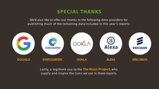 10
SPECIAL THANKS
We’d also like to offer our thanks to the following data providers for
publishing much of the remaining data included in this year’s reports:
STATCOUNTERGOOGLE ERICSSONOOKLA
Lastly, a bigthank you to the The Noun Project, who
supply and inspire the icons we use in thesereports.
ALEXA
 