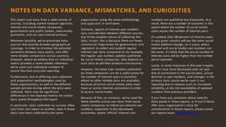 12
This report uses data from a wide variety of
sources, including market research agencies,
internet and social media companies,
governments and public bodies, news media,
journalists, and our own internal analysis.
Wherever possible, we’ve prioritised data
sources that provide broader geographical
coverage, in order to minimise the potential
variations between data points, and offer
more reliable comparison across countries.
However, where we believe that an individual
metric provides a more reliable reference,
we’ve used such individual numbers to
ensure the most accurate reporting.
Furthermore, due to differing data collection
and preparation methodologies used by
these organisations, as well as the different
sample periods during which the data were
collected, there may be significant
differences in the reported metrics for similar
data points throughout this report.
In particular, data collected via surveys often
vary from one report to another, even if those
data have been collected by the same
organisation using the same methodology
and approach in each wave.
Similarly, reports of internet user numbers
vary considerably between different sources,
due to the complex nature of collecting this
data. In part, this is because there are fewer
commercial imperatives for governments and
regulators to collect and publish regular
internet user data compared to, for example,
the regular user number updates published
by social media companies, who depend on
such data to sell their products and services.
However, the latest user numbers published
by these companies can be a useful proxy for
the number of internet users in countries
where no other reliable data are available,
because all active social media users must
have an active internet connection in order
to access social media.
Because of this, on occasion, we’ve used the
latest monthly active user data from social
media companies to inform our internet user
numbers, especially in less-developed
economies, where ‘official’ internet user
numbers are published less frequently. As a
result, there are a number of countries in this
report where the number of social media
users equals the number of internet users.
It’s unlikely that 100 percent of internet users
in any given country will use the same social
media platform though, so in cases where
internet and social media user numbers are
the same, it’s likely that the actual number of
internet users will be higher than the number
we’ve reported.
Lastly, in some instances in this year’s report,
metrics may have decreased year-on-year
due to corrections in the source data, actual
declines in user numbers, and changes in the
primary data source we’ve used in our
reporting due to reasons such as increased
reliability, or the non-availability of updated
numbers from previous providers.
If you have any questions about specific
data points in these reports, or if you’d liketo
offer your organisation’s data for
consideration in future reports, please email
our reports team: info@kepios.com
NOTES ON DATA VARIANCE, MISMATCHES, AND CURIOSITIES
 