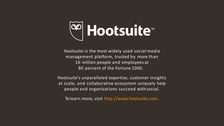 14
Hootsuite is the most widely used social media
management platform, trusted by more than
16 million people and employees at
80 percent of the Fortune 1000.
Hootsuite's unparalleled expertise, customer insights
at scale, and collaborative ecosystem uniquely help
people and organisations succeed withsocial.
To learn more, visit http://www.hootsuite.com.
 
