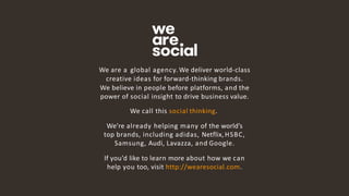 15
We are a global agency. We deliver world-class
creative ideas for forward-thinking brands.
We believe in people before platforms, and the
power of social insight to drive business value.
We call this social thinking.
We’re already helping many of the world’s
top brands, including adidas, Netflix,HSBC,
Samsung, Audi, Lavazza, and Google.
If you’d like to learn more about how we can
help you too, visit http://wearesocial.com.
 