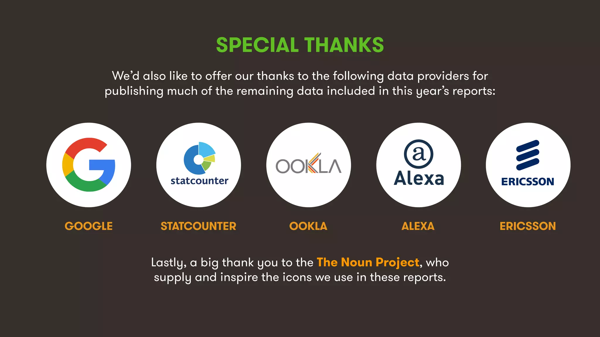 10
SPECIAL THANKS
We’d also like to offer our thanks to the following data providers for
publishing much of the remaining data included in this year’s reports:
STATCOUNTERGOOGLE ERICSSONOOKLA
Lastly, a big thank you to the The Noun Project, who
supply and inspire the icons we use in these reports.
ALEXA
 