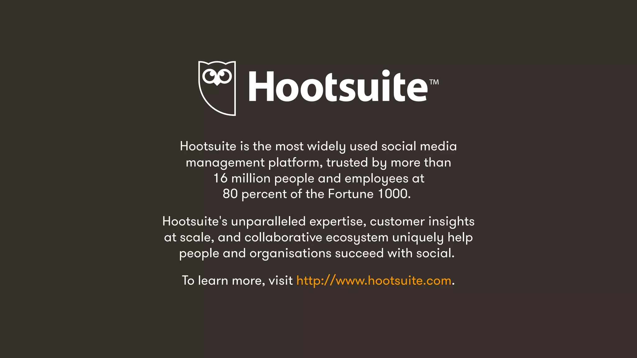 14
Hootsuite is the most widely used social media
management platform, trusted by more than
16 million people and employees at
80 percent of the Fortune 1000.
Hootsuite's unparalleled expertise, customer insights
at scale, and collaborative ecosystem uniquely help
people and organisations succeed with social.
To learn more, visit http://www.hootsuite.com.
 