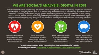 13
With more than 4 billion people using the internet for an average of 6 hours each per day, digital has become an
essential part of everyday life for most of us. We’re using that connectivity in almost every aspect of our lives,
whether it’s chatting with friends, playing games, researching products, tracking our health, or even finding
love. As a result, brands need to evolve beyond today’s siloed approach to digital, and build seamless digital
integration into everything they do – just as our audiences already have. Here are some tips to help with that:
WE ARE SOCIAL’S ANALYSIS: DIGITAL IN 2018
Start with what people
really need and want,
and not just what the
technology can do
Focus on creating
mutual value at every
opportunity, instead of
simply ‘selling more stuff’
Make it easy for people
to buy online as soon
as they’re ready,
wherever they are
Harness digital tools to
keep the conversation
going, even after you
make a successful sale
To learn more about what these Digital, Social and Mobile trends
mean for your brand, click here to download our Think Forward report.
 