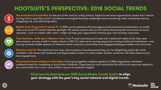14
HOOTSUITE’S PERSPECTIVE: 2018 SOCIAL TRENDS
The evolution of social ROI. It's the end of the road for vanity metrics. Expect to see more organisations evolve their metrics
as they look to quantify social’s contribution to tangible business challenges such as lowering costs, increasing revenue,
mitigating risk, and attracting talent.
Mobile fuels the growth of social TV. In 2018, social networks will encourage brands to become broadcasters as mobile
video and social-TV content take the spotlight. We advise caution here as the metrics that bump the stock price of social
networks—such as mobile video views—might not help your organisation achieve your own business outcomes.
Trust declines, while peer influence rises. From Trump’s tumultuous triumph over traditional media to the fake news
phenomenon, we saw a shift in media culture in 2017. It’s clear we’re moving away from trusting traditional institutions—and
moving towards smaller spheres of influence where customer communities and engaged employees matter more than ever.
Humans, meet AI. The machines have risen. And marketers have discovered they can be delightfully useful. But while
marketers rush ahead with chatbots and AI-generated content, it’s still unclear whether customers will value these human-
less engagements.
The promise (and reality) of social data. From tying together analytics systems to CRM integrations, marketers
underestimated the complexity of social data initiatives. Organisations must recalculate the effort and resources needed to
turn social data into a true—and unified—source of customer insights.
Click here to download our 2018 Social Media Trends Toolkit to align
your strategy with the year’s key social network and digital trends.
 