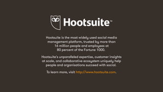14
Hootsuite is the most widely used social media
management platform, trusted by more than
16 million people and employees at
80 percent of the Fortune 1000.
Hootsuite's unparalleled expertise, customer insights
at scale, and collaborative ecosystem uniquely help
people and organisations succeed with social.
To learn more, visit http://www.hootsuite.com.
 