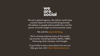 15
We are a global agency. We deliver world-class
creative ideas for forward-thinking brands.
We believe in people before platforms, and the
power of social insight to drive business value.
We call this social thinking.
We’re already helping many of the world’s
top brands, including adidas, Netflix, HSBC,
Samsung, Audi, Lavazza, and Google.
If you’d like to learn more about how we can
help you too, visit http://wearesocial.com.
 