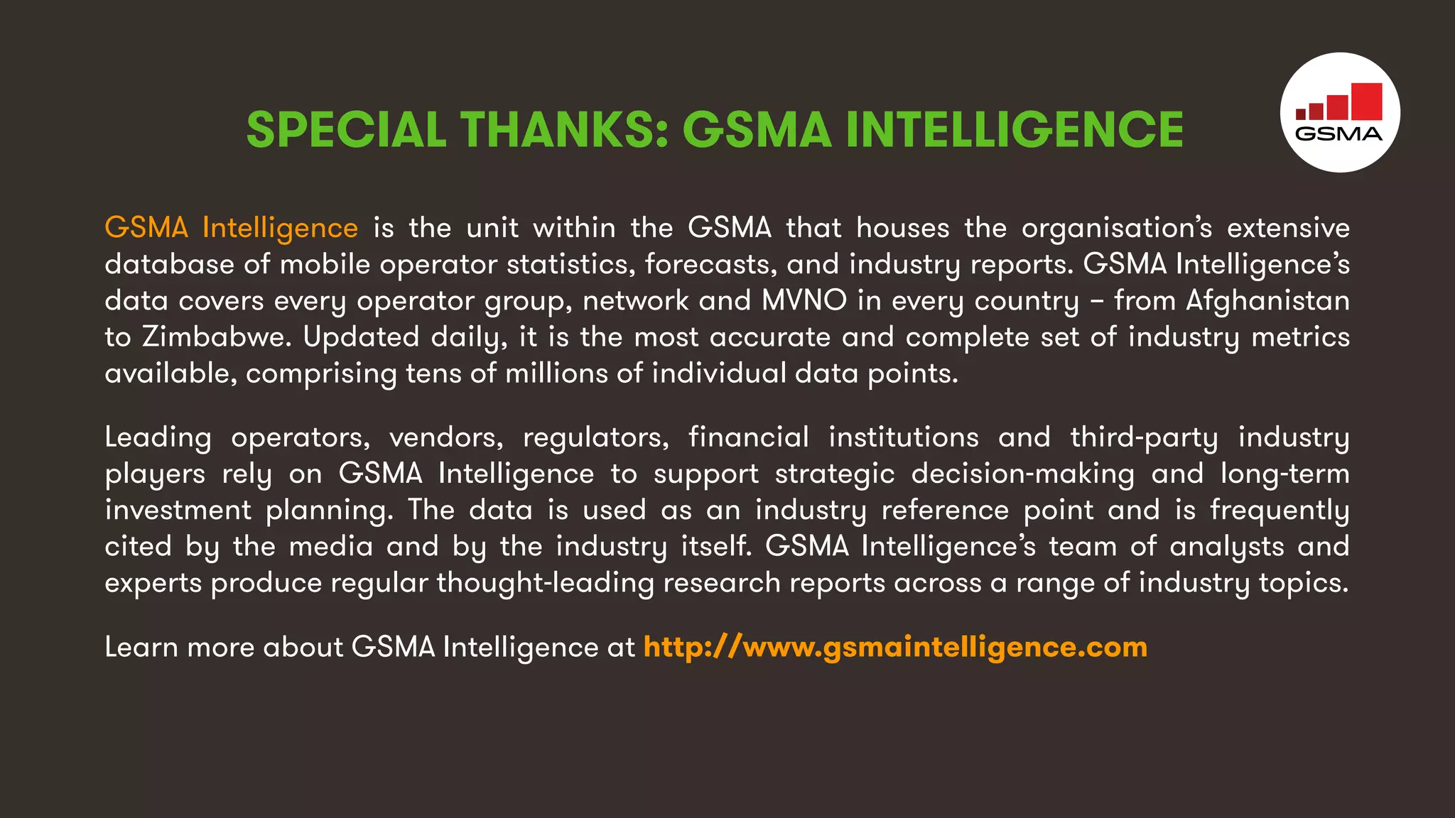 4
GSMA Intelligence is the unit within the GSMA that houses the organisation’s extensive
database of mobile operator statistics, forecasts, and industry reports. GSMA Intelligence’s
data covers every operator group, network and MVNO in every country – from Afghanistan
to Zimbabwe. Updated daily, it is the most accurate and complete set of industry metrics
available, comprising tens of millions of individual data points.
Leading operators, vendors, regulators, financial institutions and third-party industry
players rely on GSMA Intelligence to support strategic decision-making and long-term
investment planning. The data is used as an industry reference point and is frequently
cited by the media and by the industry itself. GSMA Intelligence’s team of analysts and
experts produce regular thought-leading research reports across a range of industry topics.
Learn more about GSMA Intelligence at http://www.gsmaintelligence.com
SPECIAL THANKS: GSMA INTELLIGENCE
 