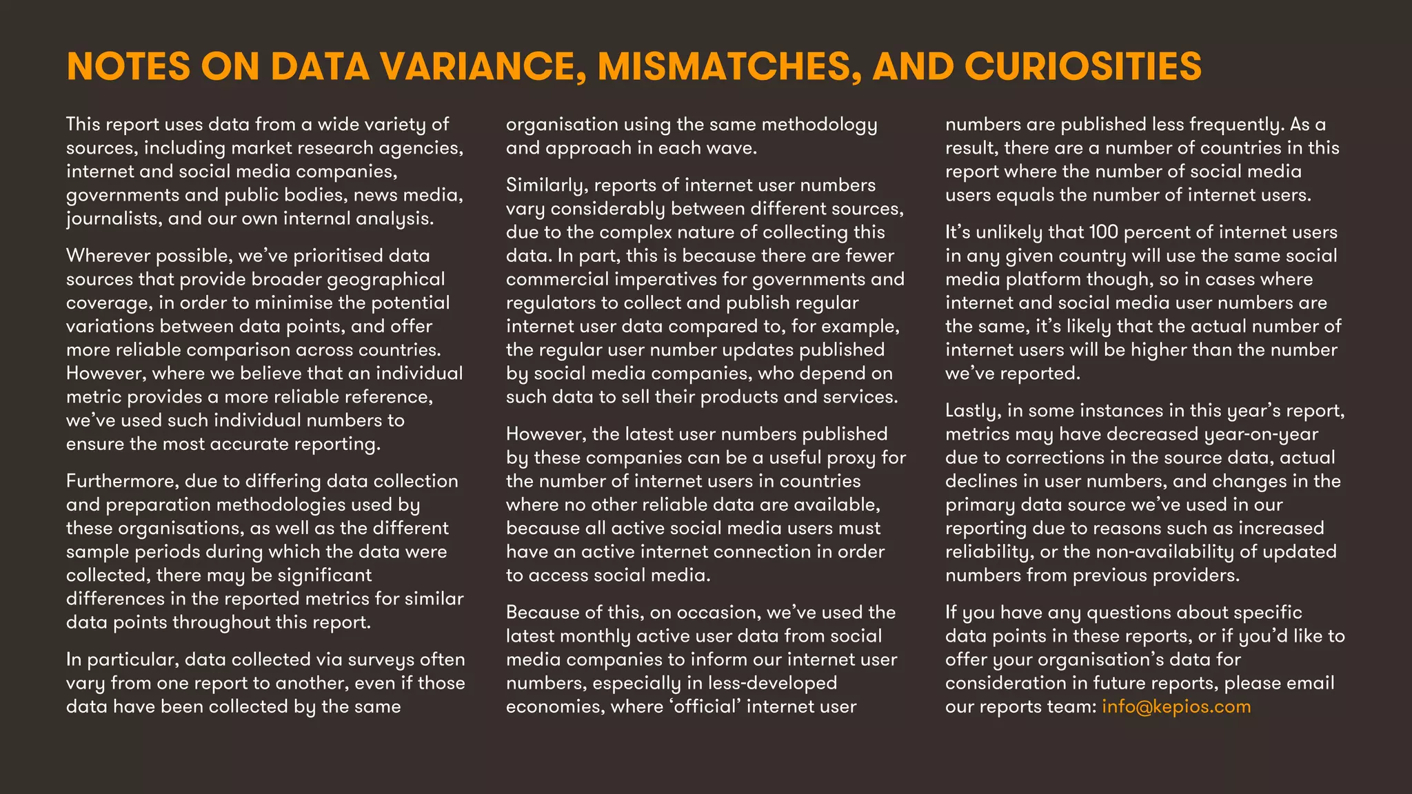 12
This report uses data from a wide variety of
sources, including market research agencies,
internet and social media companies,
governments and public bodies, news media,
journalists, and our own internal analysis.
Wherever possible, we’ve prioritised data
sources that provide broader geographical
coverage, in order to minimise the potential
variations between data points, and offer
more reliable comparison across countries.
However, where we believe that an individual
metric provides a more reliable reference,
we’ve used such individual numbers to
ensure the most accurate reporting.
Furthermore, due to differing data collection
and preparation methodologies used by
these organisations, as well as the different
sample periods during which the data were
collected, there may be significant
differences in the reported metrics for similar
data points throughout this report.
In particular, data collected via surveys often
vary from one report to another, even if those
data have been collected by the same
organisation using the same methodology
and approach in each wave.
Similarly, reports of internet user numbers
vary considerably between different sources,
due to the complex nature of collecting this
data. In part, this is because there are fewer
commercial imperatives for governments and
regulators to collect and publish regular
internet user data compared to, for example,
the regular user number updates published
by social media companies, who depend on
such data to sell their products and services.
However, the latest user numbers published
by these companies can be a useful proxy for
the number of internet users in countries
where no other reliable data are available,
because all active social media users must
have an active internet connection in order
to access social media.
Because of this, on occasion, we’ve used the
latest monthly active user data from social
media companies to inform our internet user
numbers, especially in less-developed
economies, where ‘official’ internet user
numbers are published less frequently. As a
result, there are a number of countries in this
report where the number of social media
users equals the number of internet users.
It’s unlikely that 100 percent of internet users
in any given country will use the same social
media platform though, so in cases where
internet and social media user numbers are
the same, it’s likely that the actual number of
internet users will be higher than the number
we’ve reported.
Lastly, in some instances in this year’s report,
metrics may have decreased year-on-year
due to corrections in the source data, actual
declines in user numbers, and changes in the
primary data source we’ve used in our
reporting due to reasons such as increased
reliability, or the non-availability of updated
numbers from previous providers.
If you have any questions about specific
data points in these reports, or if you’d like to
offer your organisation’s data for
consideration in future reports, please email
our reports team: info@kepios.com
NOTES ON DATA VARIANCE, MISMATCHES, AND CURIOSITIES
 