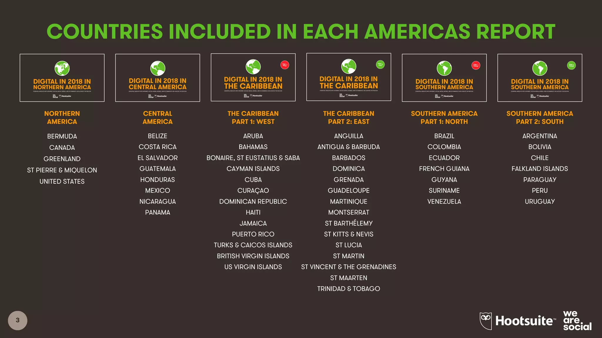 3
COUNTRIES INCLUDED IN EACH AMERICAS REPORT
DIGITAL IN 2018 IN
NORTHERN AMERICAESSENTIAL INSIGHTS INTO INTERNET, SOCIAL MEDIA, MOBILE, AND ECOMMERCE USE ACROSS THE REGION
DIGITAL IN 2018 IN
CENTRAL AMERICAESSENTIAL INSIGHTS INTO INTERNET, SOCIAL MEDIA, MOBILE, AND ECOMMERCE USE ACROSS THE REGION
DIGITAL IN 2018 IN
THE CARIBBEANESSENTIAL INSIGHTS INTO INTERNET, SOCIAL MEDIA, MOBILE, AND ECOMMERCE USE ACROSS THE REGION
PART 1:
WEST
DIGITAL IN 2018 IN
THE CARIBBEANESSENTIAL INSIGHTS INTO INTERNET, SOCIAL MEDIA, MOBILE, AND ECOMMERCE USE ACROSS THE REGION
PART 2:
EAST
DIGITAL IN 2018 IN
SOUTHERN AMERICAESSENTIAL INSIGHTS INTO INTERNET, SOCIAL MEDIA, MOBILE, AND ECOMMERCE USE ACROSS THE REGION
PART 1:
NORTH
DIGITAL IN 2018 IN
SOUTHERN AMERICAESSENTIAL INSIGHTS INTO INTERNET, SOCIAL MEDIA, MOBILE, AND ECOMMERCE USE ACROSS THE REGION
PART 2:
SOUTH
BERMUDA
CANADA
GREENLAND
ST PIERRE & MIQUELON
UNITED STATES
ANGUILLA
ANTIGUA & BARBUDA
BARBADOS
DOMINICA
GRENADA
GUADELOUPE
MARTINIQUE
MONTSERRAT
ST BARTHÉLEMY
ST KITTS & NEVIS
ST LUCIA
ST MARTIN
ST VINCENT & THE GRENADINES
ST MAARTEN
TRINIDAD & TOBAGO
ARGENTINA
BOLIVIA
CHILE
FALKLAND ISLANDS
PARAGUAY
PERU
URUGUAY
BRAZIL
COLOMBIA
ECUADOR
FRENCH GUIANA
GUYANA
SURINAME
VENEZUELA
ARUBA
BAHAMAS
BONAIRE, ST EUSTATIUS & SABA
CAYMAN ISLANDS
CUBA
CURAÇAO
DOMINICAN REPUBLIC
HAITI
JAMAICA
PUERTO RICO
TURKS & CAICOS ISLANDS
BRITISH VIRGIN ISLANDS
US VIRGIN ISLANDS
BELIZE
COSTA RICA
EL SALVADOR
GUATEMALA
HONDURAS
MEXICO
NICARAGUA
PANAMA
NORTHERN
AMERICA
CENTRAL
AMERICA
THE CARIBBEAN
PART 1: WEST
THE CARIBBEAN
PART 2: EAST
SOUTHERN AMERICA
PART 1: NORTH
SOUTHERN AMERICA
PART 2: SOUTH
 
