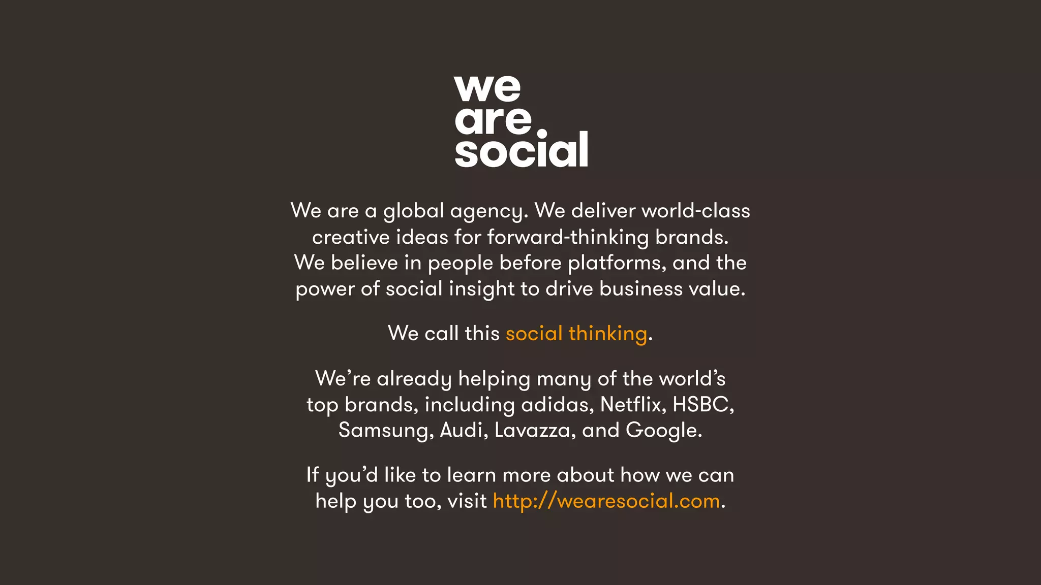 15
We are a global agency. We deliver world-class
creative ideas for forward-thinking brands.
We believe in people before platforms, and the
power of social insight to drive business value.
We call this social thinking.
We’re already helping many of the world’s
top brands, including adidas, Netflix, HSBC,
Samsung, Audi, Lavazza, and Google.
If you’d like to learn more about how we can
help you too, visit http://wearesocial.com.
 