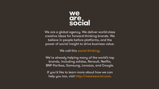 58
We are a global agency. We deliver world-class
creative ideas for forward-thinking brands. We
believe in people before platforms, and the
power of social insight to drive business value.
We call this social thinking.
We’re already helping many of the world’s top
brands, including adidas, Renault, Netflix,
BNP Paribas, Samsung, Lavazza, and Google.
If you’d like to learn more about how we can
help you too, visit http://wearesocial.com.
 