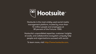 57
Hootsuite is the most widely used social media
management platform, trusted by more than
16 million people and employees at
80 percent of the Fortune 1000.
Hootsuite's unparalleled expertise, customer insights
at scale, and collaborative ecosystem uniquely help
people and organisations succeed with social.
To learn more, visit http://www.hootsuite.com.
 