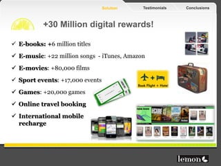 Solution   Testimonials   Conclusions



           +30 Million digital rewards!

 E-books: +6 million titles
 E-music: +22 million songs - iTunes, Amazon
 E-movies: +80,000 films
 Sport events: +17,000 events
 Games: +20,000 games
 Online travel booking
 International mobile
  recharge
 