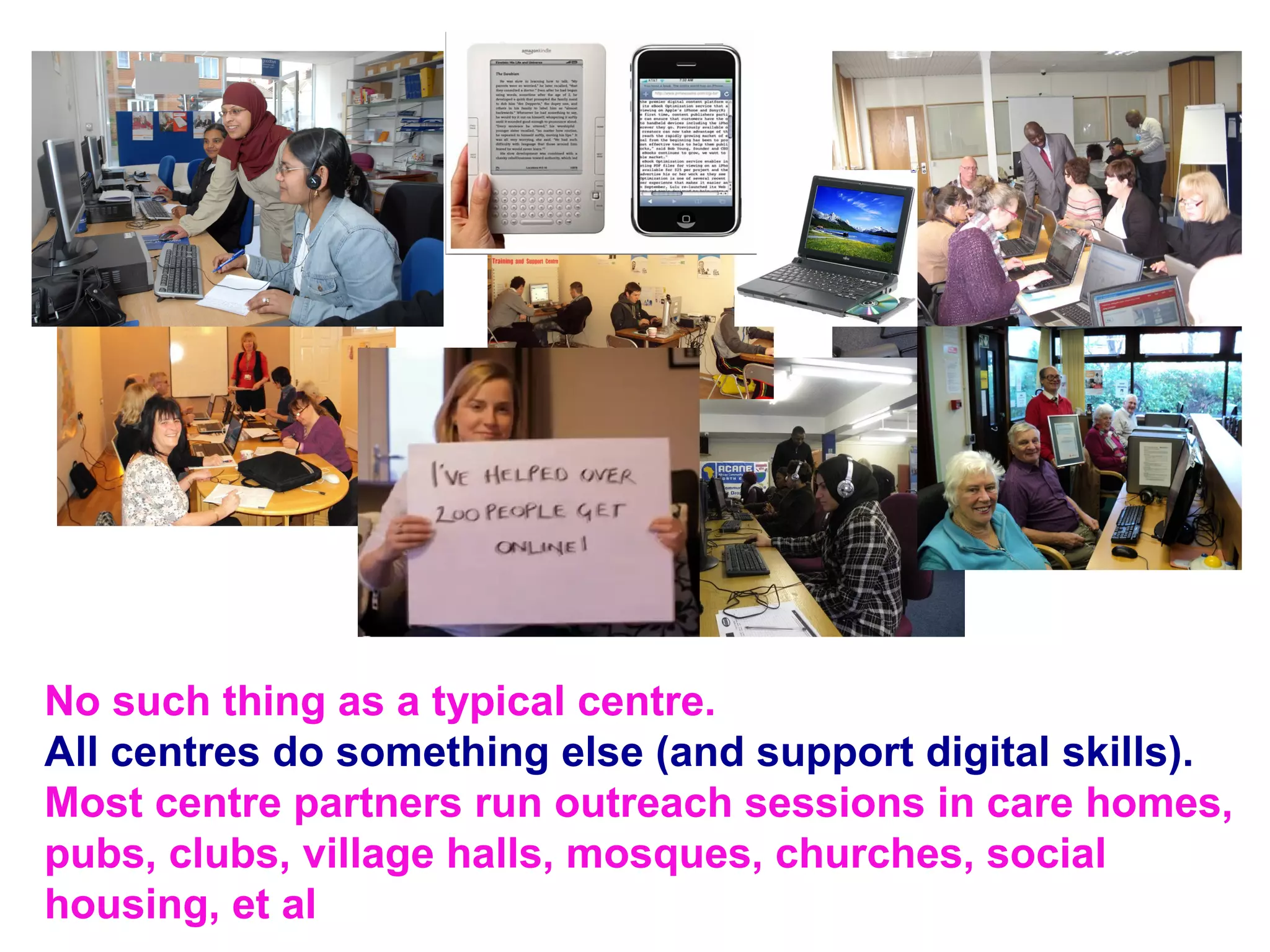 No such thing as a typical centre.
All centres do something else (and support digital skills).
Most centre partners run outreach sessions in care homes,
pubs, clubs, village halls, mosques, churches, social
housing, et al
 