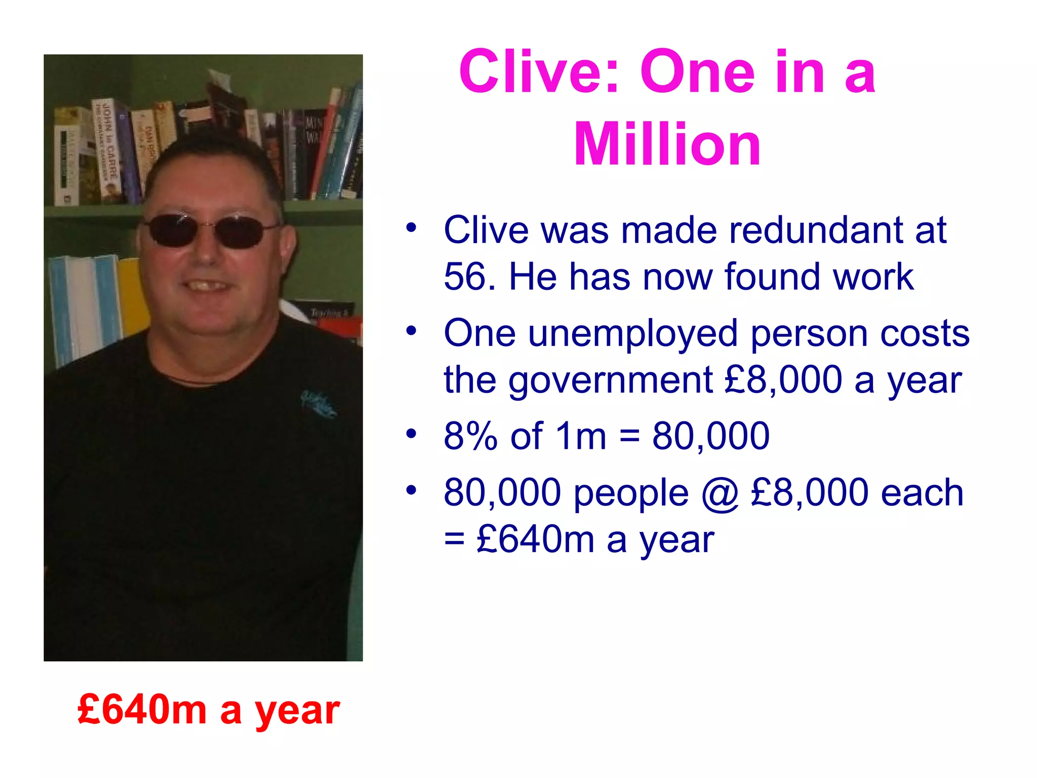 Clive: One in a
                     Million
               • Clive was made redundant at
                 56. He has now found work
               • One unemployed person costs
                 the government £8,000 a year
               • 8% of 1m = 80,000
               • 80,000 people @ £8,000 each
                 = £640m a year



£640m a year
 