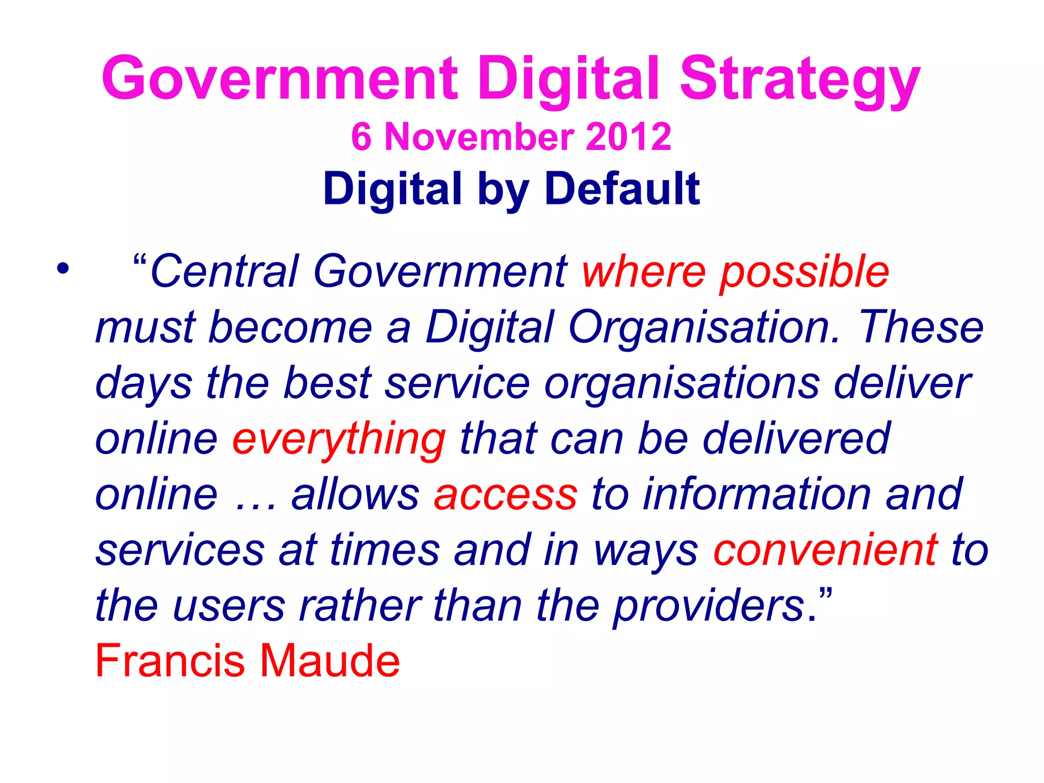 Government Digital Strategy
                6 November 2012
              Digital by Default
•     “Central Government where possible
    must become a Digital Organisation. These
    days the best service organisations deliver
    online everything that can be delivered
    online … allows access to information and
    services at times and in ways convenient to
    the users rather than the providers.”
    Francis Maude
 