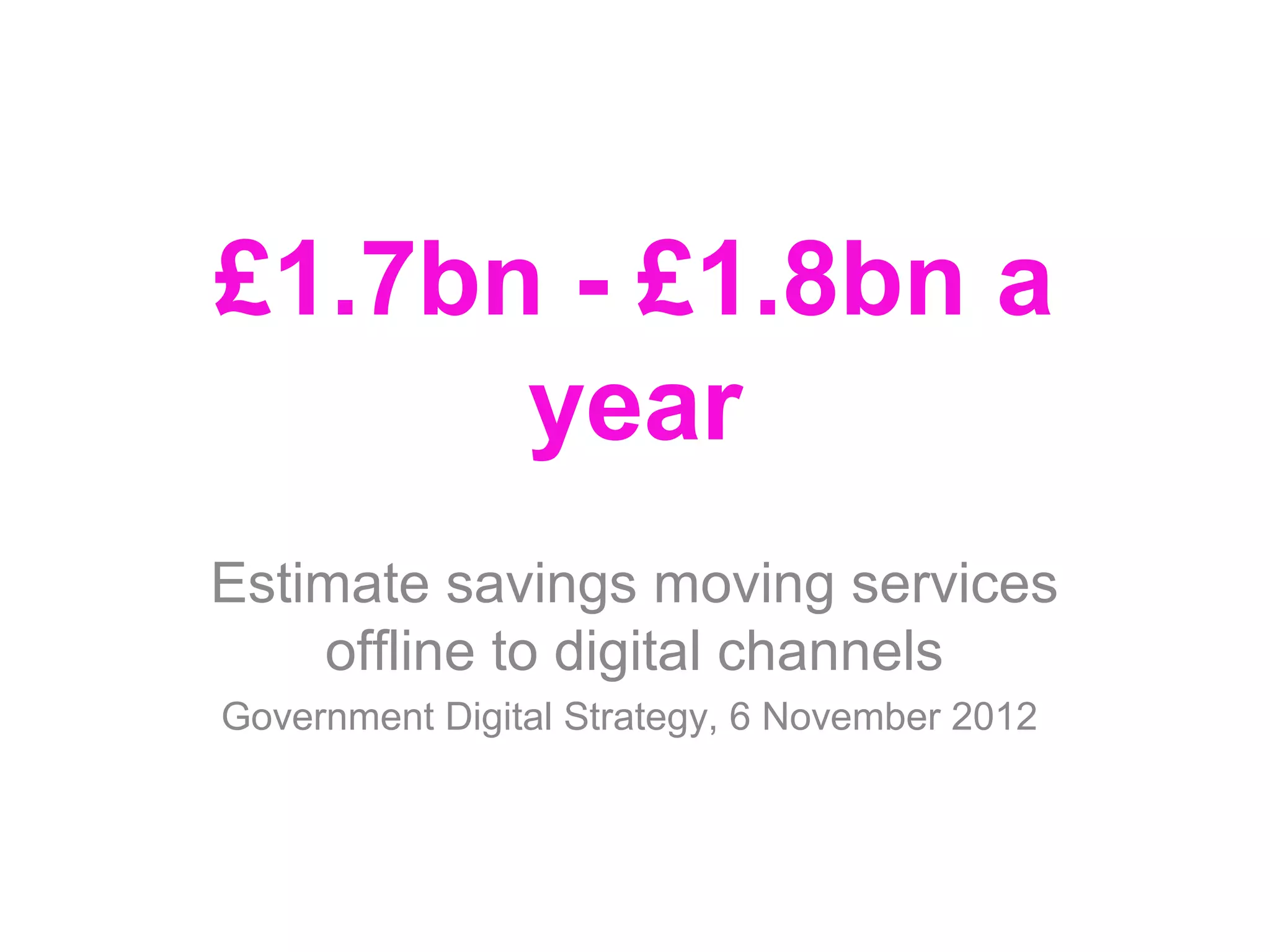 £1.7bn - £1.8bn a
      year
Estimate savings moving services
    offline to digital channels
Government Digital Strategy, 6 November 2012
 