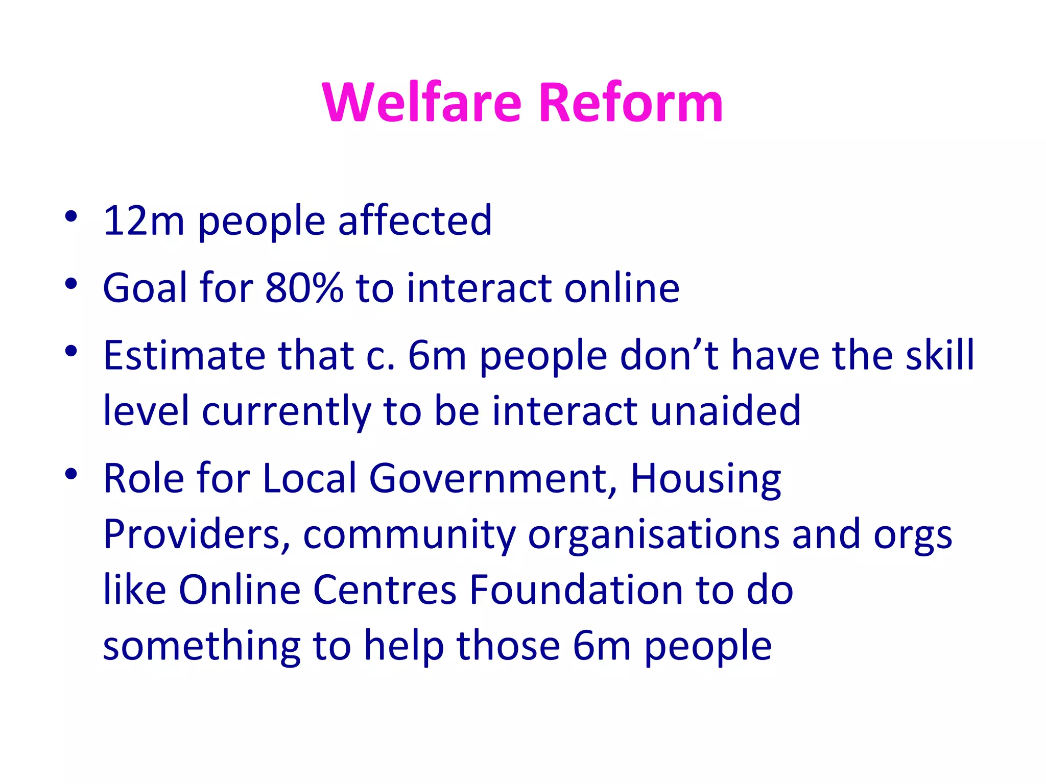 Welfare Reform
• 12m people affected
• Goal for 80% to interact online
• Estimate that c. 6m people don’t have the skill
  level currently to be interact unaided
• Role for Local Government, Housing
  Providers, community organisations and orgs
  like Online Centres Foundation to do
  something to help those 6m people
 