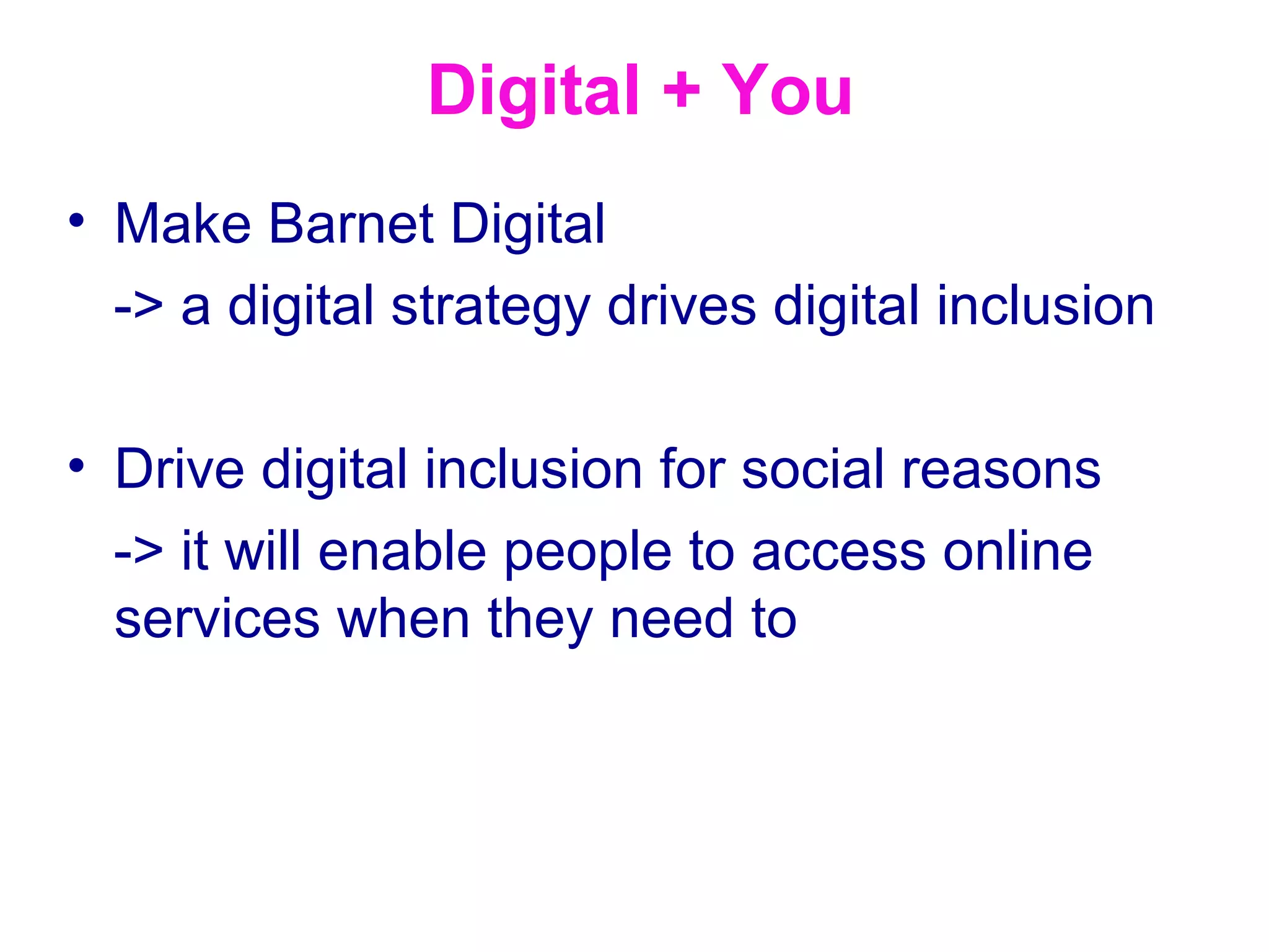 Digital + You
• Make Barnet Digital
  -> a digital strategy drives digital inclusion

• Drive digital inclusion for social reasons
  -> it will enable people to access online
  services when they need to
 