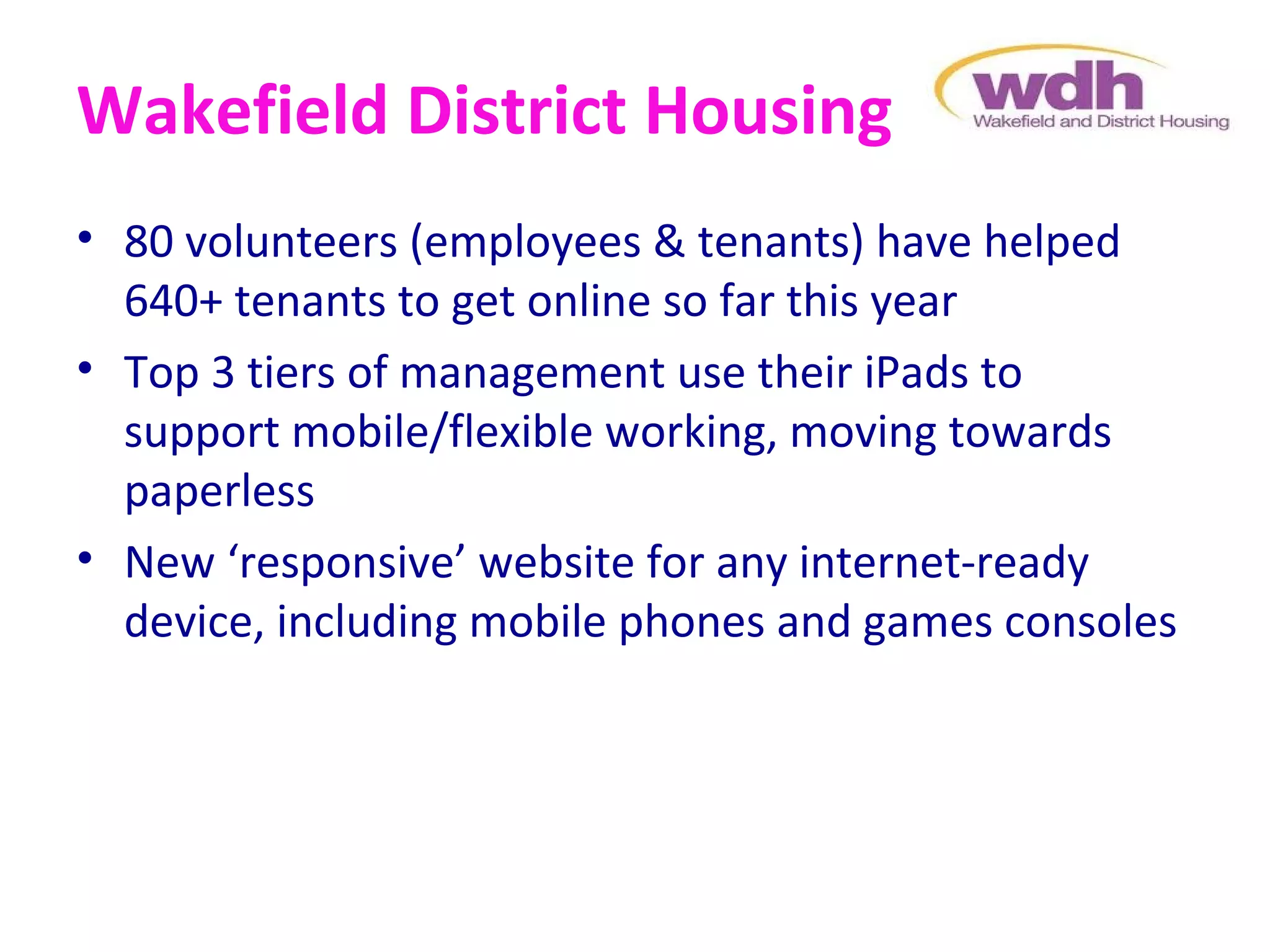 Wakefield District Housing
• 80 volunteers (employees & tenants) have helped
  640+ tenants to get online so far this year
• Top 3 tiers of management use their iPads to
  support mobile/flexible working, moving towards
  paperless
• New ‘responsive’ website for any internet-ready
  device, including mobile phones and games consoles
 