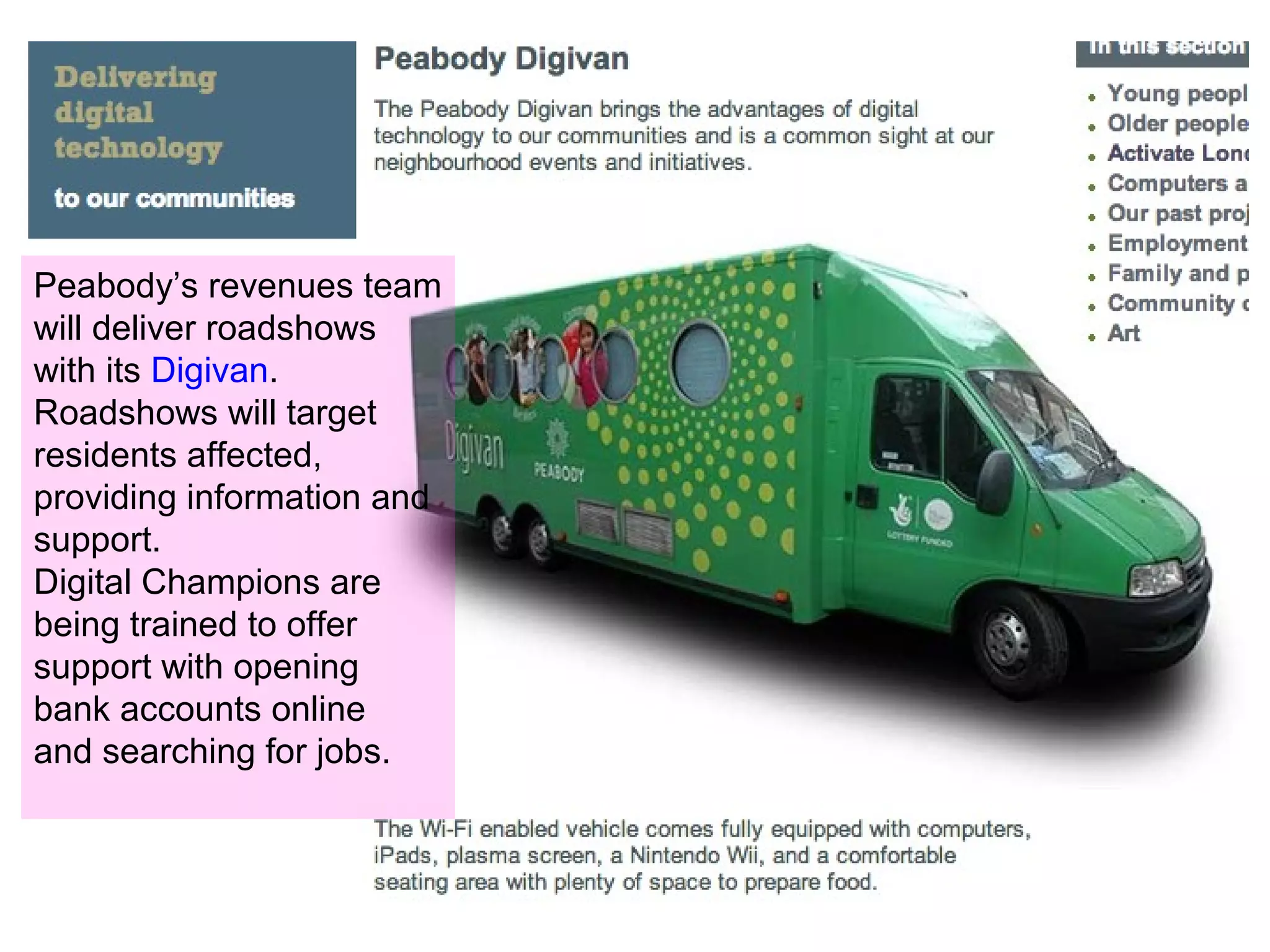 Peabody’s revenues team
will deliver roadshows
with its Digivan.
Roadshows will target
residents affected,
providing information and
support.
Digital Champions are
being trained to offer
support with opening
bank accounts online
and searching for jobs.
 