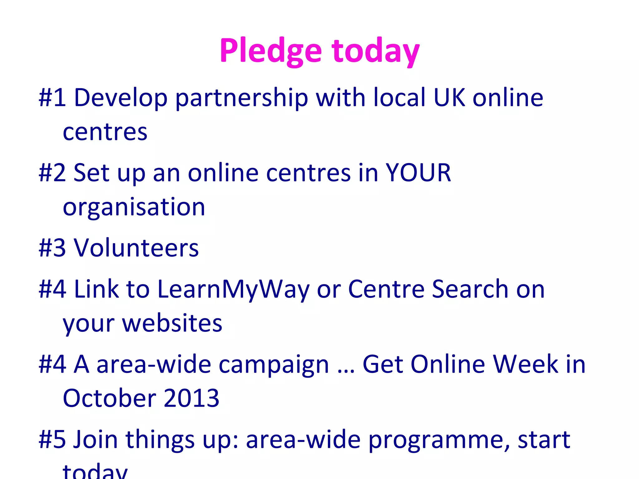 Pledge today
#1 Develop partnership with local UK online
  centres
#2 Set up an online centres in YOUR
  organisation
#3 Volunteers
#4 Link to LearnMyWay or Centre Search on
  your websites
#4 A area-wide campaign … Get Online Week in
  October 2013
#5 Join things up: area-wide programme, start
 