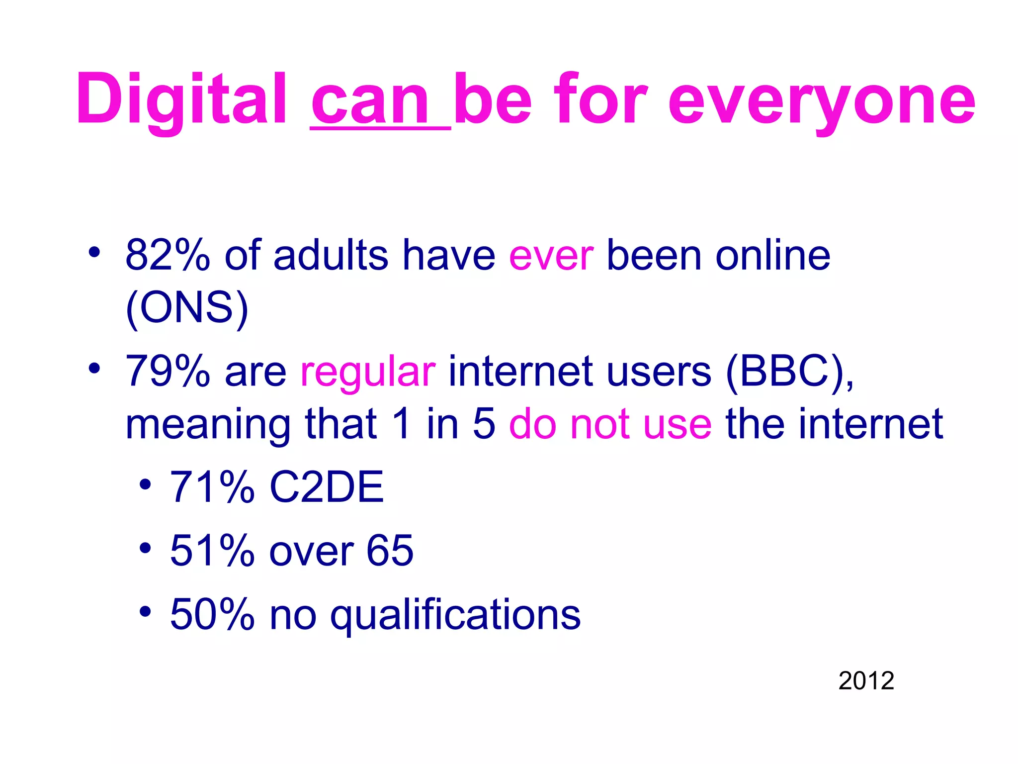 Digital can be for everyone

• 82% of adults have ever been online
  (ONS)
• 79% are regular internet users (BBC),
  meaning that 1 in 5 do not use the internet
   • 71% C2DE
   • 51% over 65
   • 50% no qualifications
                                       2012
 