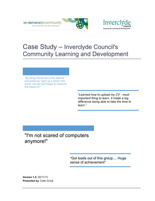 Case Study – Inverclyde Council's
Community Learning and Development

“By being introduced to the internet
and email you open up a whole new
world, one we can't begin to measure
the impact of.”

“Learned how to upload my CV - most
important thing to learn. It made a big
difference being able to take the time to
learn.”

"I'm not scared of computers
anymore!"
“Got loads out of this group.... Huge
sense of achievement”

Version 1.2: 20/11/13
Presented by: Colin Crook

 