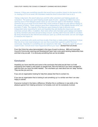 CASE STUDY: INVERCLYDE COUNCIL'S COMMUNITY LEARNING AND DEVELOPMENT

however, if there was something specific that would have a positive impact on the learner's life,
i.e. loading a CV to an email, the volunteers made the time to show them how to do it.
Taking a step back, this wasn't about you and the other volunteers just helping people use
computers. The week was spent helping people apply for jobs - applying for B&Q (new store
opening soon in Port Glasgow )posts came up over and over again in the feedback. Helping
someone set up an email account meant they could continue to apply for jobs without relying on
the support of others. These sessions gave them independence in the digitally literate world, not
just basic IT skills. The majority of the learners were looking for help to become more
independent when searching for work and hopefully they are feeling the impact just now with
interviews and job offers. In addition, there were others who had been given laptops and tablets
by family members who lived abroad to keep in touch, but they didn't have the skills to use them.
By being introduced to the internet and email you open up a whole new world, one we can't begin
to measure the impact of.
Finally, as someone who works and lives locally it has been a really positive experience to know
that one of our main local employers can see how crucial their support is within the local
community. Hopefully it is something we can repeat at a later date. Thank you again for all your
support Colin. It would never have happened without your input.” (Extract from an email)
From this I think the value demonstrated in this type of event is obvious. IBM and Inverclyde
Council's Community Learning and Development team had a very good working relationship here
and that is key as well. It is obviously something that can be emulated.

Conclusion
Hopefully you have read this and come to the conclusion that what we did here is of vital
importance and makes a real impact on people lives. Not only that but if you have managed to
read this then you have the skills needed. The volunteers you read about are not ‘deep’ techies.
They are like you and me.
If you are an organization looking for help then please feel free to contact me.
If you are an organization that is looking to set something up in a similar vein then I am also
happy to advise.
Everyone involved in this feels a difference. Whether this is confidence in new skills or the
pleasure gained from helping someone it is honestly a win win for everybody involved.

IBM

PAGE 10

 