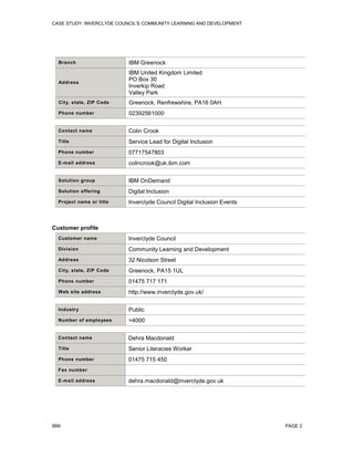CASE STUDY: INVERCLYDE COUNCIL'S COMMUNITY LEARNING AND DEVELOPMENT

Branch

IBM Greenock

Address

IBM United Kingdom Limited
PO Box 30
Inverkip Road
Valley Park

City, state, ZIP Code

Greenock, Renfrewshire, PA16 0AH

Phone number

02392561000

Contact name

Colin Crook

Title

Service Lead for Digital Inclusion

Phone number

07717547803

E-mail address

colincrook@uk.ibm.com

Solution group

IBM OnDemand

Solution offering

Digital Inclusion

Project name or title

Inverclyde Council Digital Inclusion Events

Customer profile
Customer name

Inverclyde Council

Division

Community Learning and Development

Address

32 Nicolson Street

City, state, ZIP Code

Greenock, PA15 1UL

Phone number

01475 717 171

Web site address

http://www.inverclyde.gov.uk/

Industry

Public

Number of employees

>4000

Contact name

Dehra Macdonald

Title

Senior Literacies Worker

Phone number

01475 715 450

Fax number
E-mail address

IBM

dehra.macdonald@inverclyde.gov.uk

PAGE 2

 