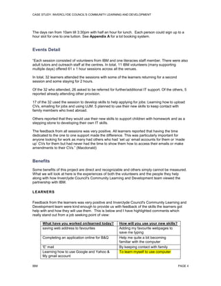 CASE STUDY: INVERCLYDE COUNCIL'S COMMUNITY LEARNING AND DEVELOPMENT

The days ran from 10am till 3:30pm with half an hour for lunch. Each person could sign up to a
hour slot for one to one tuition. See Appendix A for a lot booking system.

Events Detail
“Each session consisted of volunteers from IBM and one literacies staff member. There were also
adult tutors and outreach staff at the centres. In total, 11 IBM volunteers (many supporting
multiple days) offered 61 x 1 hour sessions across all the venues.
In total, 32 learners attended the sessions with some of the learners returning for a second
session and some staying for 2 hours.
Of the 32 who attended, 26 asked to be referred for further/additional IT support. Of the others, 5
reported already attending other provision.
17 of the 32 used the session to develop skills to help applying for jobs: Learning how to upload
CVs, emailing for jobs and using UJM. 5 planned to use their new skills to keep contact with
family members who lived abroad.
Others reported that they would use their new skills to support children with homework and as a
stepping stone to developing their own IT skills.
The feedback from all sessions was very positive. All learners reported that having the time
dedicated to the one to one support made the difference. This was particularly important for
anyone looking for work as many had others who had ‘set up’ email accounts for them or ‘made
up’ CVs for them but had never had the time to show them how to access their emails or make
amendments to their CVs.” (Macdonald)

Benefits
Some benefits of this project are direct and recognizable and others simply cannot be measured.
What we will look at here is the experiences of both the volunteers and the people they help
along with how Inverclyde Council's Community Learning and Development team viewed the
partnership with IBM.
LEARNERS
Feedback from the learners was very positive and Inverclyde Council's Community Learning and
Development team were kind enough to provide us with feedback of the skills the learners got
help with and how they will use them. This is below and I have highlighted comments which
really stand out from a job seeking point of view:
What have you worked on/learned today?
saving web address to favourites
Completing an application online for B&Q
'E' mail
Learning how to use Google and Yahoo &
My gmail account
IBM

How will you use your new skills?
Adding my favourite webpages to
save me typing
Help me quite a bit becoming
familiar with the computer
By keeping contact with family
To learn myself to use computer

PAGE 4

 