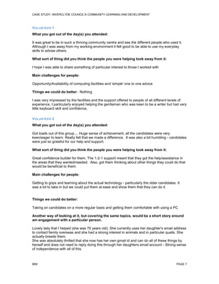 CASE STUDY: INVERCLYDE COUNCIL'S COMMUNITY LEARNING AND DEVELOPMENT

VOLUNTEER 1
What you got out of the day(s) you attended:
It was great to be in such a thriving community centre and see the different people who used it.
Although I was away from my working environment it felt good to be able to use my everyday
skills to advise others.
What sort of thing did you think the people you were helping took away from it:
I hope I was able to share something of particular interest to those I worked with
Main challenges for people:
Opportunity/Availability of computing facilities and 'simple' one to one advice
Things we could do better: Nothing
I was very impressed by the facilities and the support offered to people of all different levels of
experience, I particularly enjoyed helping the gentleman who was keen to be a writer but had very
little keyboard skill and confidence,
VOLUNTEER 2
What you got out of the day(s) you attended:
Got loads out of this group.... Huge sense of achievement, all the candidates were very
keen/eager to learn. Really felt that we made a difference. It was also a bit humbling - candidates
were just so grateful for our help and support.
What sort of thing did you think the people you were helping took away from it:
Great confidence builder for them. The 1-2-1 support meant that they got the help/assistance in
the areas that they wanted/needed. Also, got them thinking about other things they could do that
would be beneficial to them.
Main challenges for people:
Getting to grips and learning about the actual technology - particularly the older candidates. It
was a lot to take in but we could put them at ease and show them that they can do it.

Things we could do better:
Taking on candidates on a more regular basis and getting them comfortable with using a PC.
Another way of looking at it, but covering the same topics, would be a short story around
am engagement with a particular person.
Lovely lady that I helped (she was 70 years old). She currently uses her daughter's email address
to contact family overseas and she had a strong interest in animals and in particular quails. She
actually breeds them.
She was absolutely thrilled that she now has her own gmail id and can do all of these things by
herself and does not need to reply doing this through her daughters email account - Strong sense
of independence with all of this.

IBM

PAGE 7

 