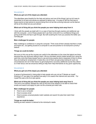 CASE STUDY: INVERCLYDE COUNCIL'S COMMUNITY LEARNING AND DEVELOPMENT

VOLUNTEER 3
What you got out of the day(s) you attended:
The attendees were thankful for the help and advice and one of the things I got out of it was to
remember to sit back and advise as opposed to taking over...it is easy to fall into that trap at
these events so best advice to anyone doing this is to act like a driving instructor as the learner
will be at the wheel but you just advise!
What sort of thing did you think the people you were helping took away from it:
I think with the people we dealt with it is a case of learning through practice and additional use
with the computer...a lot of these people don't use them a lot and it is a confidence things and
giving small hints and tips to get through. But with anything the more you practice the better you
normally get!
Main challenges for people:
Main challenge is confidence in using the computer. Think most of them already had their e-mails
and logins etc...but getting access to a computer to use and practice is not everyone’s priority I
believe.
Things we could do better:
Not sure on this one as the courses are useful to the attendees so the ones that attend are there
because they are obviously willing to learn, We as volunteers would maybe benefit from using the
web links more that these people have to use and know exactly what is expected of them to show
they are looking for employment. It looks like a lot of them are genuinely looking for work but
circumstances are not in their favour to get employment, but every additional course they attend
is in their favour and we should be willing to help them help themselves at any given opportunity.
VOLUNTEER 4
What you got out of the day(s) you attended:
A sense of achievement in being able to help people who are not as IT literate as myself.
Working in IT you take it for granted how easy it is to search the internet and use email. For
myself this was a bit of an eye opener.
What sort of thing did you think the people you were helping took away from it:
The one to one session allowed the user by the end of the session to be able to check their
emails and search and apply for jobs via the universal job match site.
Main challenges for people:
 How to use a computer
 How to access email
 How to access universal jobsite match website and search for jobs that match their
experience
Things we could do better:
Nothing as each session is tailored to the individual’s needs.

IBM

PAGE 8

 