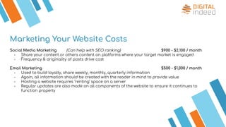 Social Media Marketing (Can help with SEO ranking) $900 - $2,100 / month
- Share your content or others content on platforms where your target market is engaged
- Frequency & originality of posts drive cost
Email Marketing $500 - $1,000 / month
- Used to build loyalty, share weekly, monthly, quarterly information
- Again, all information should be created with the reader in mind to provide value
- Hosting a website requires ‘renting’ space on a server
- Regular updates are also made on all components of the website to ensure it continues to
function properly
Marketing Your Website Costs
 