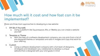 How much will it cost and how fast can it be
implemented?
There are three main approaches to developing a new website:
1. DIY (Do It Yourself)
a. Using a platform like Squarespace, Wix, or Weebly you can create a website
yourself
2. Template or Theme
a. With the help of a software development company, you can pick from a list of
pre-designed themes or templates and add in images and copy that work for
your offering
3. Custom
a. Using a software development company with a full team of designers,
strategists and developers you collaborate to develop a unique
website that is designed with your end goals in mind
 