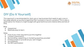 DIY (Do It Yourself)
This approach is recommended for start ups or new business that needs to get a one or
two page website up quickly to legitimize their business or launch a product. This is also a
great option for those on a tight budget with good technical and creative skills and lots of
time.
Pros
● Inexpensive
● Relatively easy to learn
Cons
● A lot of your time required to put this together
● Limited customization
● No branding, copywriting or marketing expertise provided
● Find/purchase or provide all your own images
● No scalability
● No SEO optimization
 