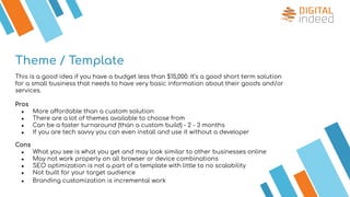 Theme / Template
This is a good idea if you have a budget less than $15,000. It’s a good short term solution
for a small business that needs to have very basic information about their goods and/or
services.
Pros
● More affordable than a custom solution
● There are a lot of themes available to choose from
● Can be a faster turnaround (than a custom build) - 2 - 3 months
● If you are tech savvy you can even install and use it without a developer
Cons
● What you see is what you get and may look similar to other businesses online
● May not work properly on all browser or device combinations
● SEO optimization is not a part of a template with little to no scalability
● Not built for your target audience
● Branding customization is incremental work
 