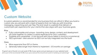 Custom Website
A custom website is a recommended for any business that can afford it. When you build a
custom site, you will work with a team of experts that can help you with branding,
messaging, copywriting and user ﬂow. The end result is a website that delivers a
customized user experience for your clients that also aligns with your business goals.
Pros
● Fully customizable and unique - branding, tone, design, content, and development
all come together to create a custom experience for your customers
● Scalable and compatible - it can be built with future needs in mind (i.e. e-commerce)
● SEO optimized - best solution as SEO can be fully integrated into the build
Cons
● More expensive than DIY or theme
● Generally takes longer than theme to implement - 3-5 months on average
“A good rule of thumb is to set aside 5-7% of your gross annual revenues on your website build
(this is part of the recommended 10-12% of your gross revenues that should be set aside for marketing and advertising).”
 