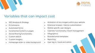 Variables that can impact cost
● Animation of any imagery within your website
● Extensive browser / device customization
● Mobile speciﬁc user designs
● Calendar functionality / Event management
● Infographics
● Branded email templates
● Reporting
● User log in / back end admin
● SEO Analysis & Strategy
● E-Commerce
● Automated forms
● Incremental Content or pages
● Social Sharing functionality
● Custom search
● Custom imagery
● Homepage slider or video background
 