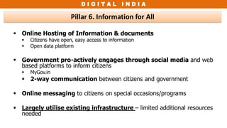 D I G I T A L I N D I A
Pillar 6. Information for All
 Online Hosting of Information & documents
 Citizens have open, easy access to information
 Open data platform
 Government pro-actively engages through social media and web
based platforms to inform citizens
 MyGov.in
 2-way communication between citizens and government
 Online messaging to citizens on special occasions/programs
 Largely utilise existing infrastructure – limited additional resources
needed
 