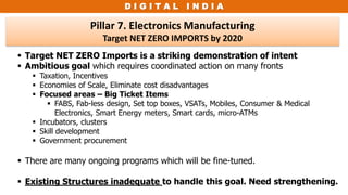 D I G I T A L I N D I A
Pillar 7. Electronics Manufacturing
Target NET ZERO IMPORTS by 2020
 Target NET ZERO Imports is a striking demonstration of intent
 Ambitious goal which requires coordinated action on many fronts
 Taxation, Incentives
 Economies of Scale, Eliminate cost disadvantages
 Focused areas – Big Ticket Items
 FABS, Fab-less design, Set top boxes, VSATs, Mobiles, Consumer & Medical
Electronics, Smart Energy meters, Smart cards, micro-ATMs
 Incubators, clusters
 Skill development
 Government procurement
 There are many ongoing programs which will be fine-tuned.
 Existing Structures inadequate to handle this goal. Need strengthening.
 