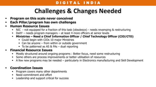 D I G I T A L I N D I A
Challenges & Changes Needed
 Program on this scale never conceived
 Each Pillar/program has own challenges
 Human Resource Issues
 NIC - not equipped for a fraction of this task (obsolesce) - needs revamping & restructuring
 DeitY – needs program managers – at least 4 more officers at senior levels
 Ministries – Need a Chief Information Officer / Chief Technology Officer (CIO/CTO)
 Could begin with CIOs 10 major Ministries
 Can be anyone – from within or outside government
 To be patterned as AS & FAs – dual reporting
 Financial Resource Issues
 Mostly structured around ongoing programs : Better focus, need some restructuring
 Some others are process improvements or better utilisation of resources
 A few new programs may be needed – particularly in Electronics manufacturing and Skill Development
 Coordination Issues
 Program covers many other departments
 Need commitment and effort
 Leadership and support critical for success
 