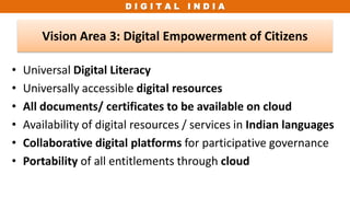 D I G I T A L I N D I A
• Universal Digital Literacy
• Universally accessible digital resources
• All documents/ certificates to be available on cloud
• Availability of digital resources / services in Indian languages
• Collaborative digital platforms for participative governance
• Portability of all entitlements through cloud
Vision Area 3: Digital Empowerment of Citizens
 