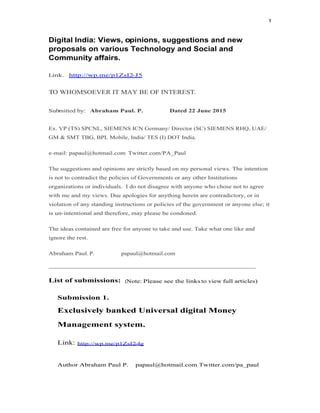 1
Digital India: Views, opinions, suggestions and new
proposals on various Technology and Social and
Community affairs.
Link. http://wp.me/p1ZsI2-J5
TO WHOMSOEVER IT MAY BE OF INTEREST.
Submitted by: Abraham Paul. P. Dated 22 June 2015
Ex. VP (TS) SPCNL, SIEMENS ICN Germany/ Director (SC) SIEMENS RHQ, UAE/
GM & SMT TBG, BPL Mobile, India/ TES (I) DOT India.
e-mail: papaul@hotmail.com Twitter.com/PA_Paul
The suggestions and opinions are strictly based on my personal views. The intention
is not to contradict the policies of Governments or any other Institutions
organizations or individuals. I do not disagree with anyone who chose not to agree
with me and my views. Due apologies for anything herein are contradictory, or in
violation of any standing instructions or policies of the government or anyone else; it
is un-intentional and therefore, may please be condoned.
The ideas contained are free for anyone to take and use. Take what one like and
ignore the rest.
Abraham Paul. P. papaul@hotmail.com
______________________________________________________________________
List of submissions: (Note: Please see the links to view full articles)
Submission 1.
Exclusively banked Universal digital MoneyExclusively banked Universal digital Money
Management system.
Link: http://wp.me/p1ZsI2-4g
Author Abraham Paul P. papaul@hotmail.com Twitter.com/pa_paul
 