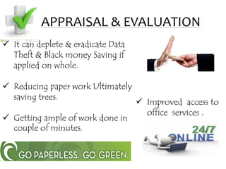 APPRAISAL & EVALUATION
 Improved access to
office services .
 It can deplete & eradicate Data
Theft & Black money Saving if
applied on whole.
 Reducing paper work Ultimately
saving trees.
 Getting ample of work done in
couple of minutes.
 