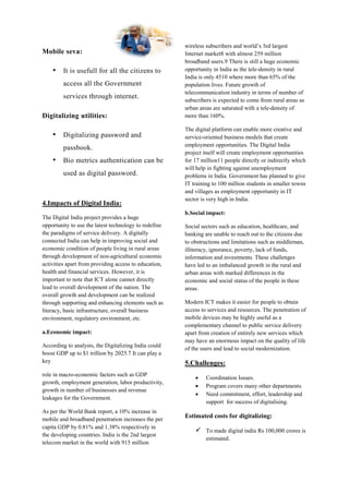 Mobile seva:
• It is usefull for all the citizens to
access all the Government
services through internet.
Digitalizing utilities:
• Digitalizing password and
passbook.
• Bio metrics authentication can be
used as digital password.
4.Impacts of Digital India:
The Digital India project provides a huge
opportunity to use the latest technology to redefine
the paradigms of service delivery. A digitally
connected India can help in improving social and
economic condition of people living in rural areas
through development of non-agricultural economic
activities apart from providing access to education,
health and financial services. However, it is
important to note that ICT alone cannot directly
lead to overall development of the nation. The
overall growth and development can be realized
through supporting and enhancing elements such as
literacy, basic infrastructure, overall business
environment, regulatory environment, etc.
a.Economic impact:
According to analysts, the Digitalizing India could
boost GDP up to $1 trillion by 2025.7 It can play a
key
role in macro-economic factors such as GDP
growth, employment generation, labor productivity,
growth in number of businesses and revenue
leakages for the Government.
As per the World Bank report, a 10% increase in
mobile and broadband penetration increases the per
capita GDP by 0.81% and 1.38% respectively in
the developing countries. India is the 2nd largest
telecom market in the world with 915 million
wireless subscribers and world’s 3rd largest
Internet market8 with almost 259 million
broadband users.9 There is still a huge economic
opportunity in India as the tele-density in rural
India is only 4510 where more than 65% of the
population lives. Future growth of
telecommunication industry in terms of number of
subscribers is expected to come from rural areas as
urban areas are saturated with a tele-density of
more than 160%.
The digital platform can enable more creative and
service-oriented business models that create
employment opportunities. The Digital India
project itself will create employment opportunities
for 17 million11 people directly or indirectly which
will help in fighting against unemployment
problems in India. Government has planned to give
IT training to 100 million students in smaller towns
and villages as employment opportunity in IT
sector is very high in India.
b.Social impact:
Social sectors such as education, healthcare, and
banking are unable to reach out to the citizens due
to obstructions and limitations such as middleman,
illiteracy, ignorance, poverty, lack of funds,
information and investments. These challenges
have led to an imbalanced growth in the rural and
urban areas with marked differences in the
economic and social status of the people in these
areas.
Modern ICT makes it easier for people to obtain
access to services and resources. The penetration of
mobile devices may be highly useful as a
complementary channel to public service delivery
apart from creation of entirely new services which
may have an enormous impact on the quality of life
of the users and lead to social modernization.
5.Challenges:
 Coordination Issues.
 Program covers many other departments.
 Need commitment, effort, leadership and
support for success of digitalising.
Estimated costs for digitalizing:
 To made digital india Rs 100,000 crores is
estimated.
 