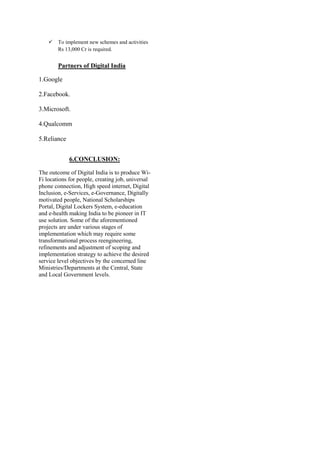  To implement new schemes and activities
Rs 13,000 Cr is required.
Partners of Digital India
1.Google
2.Facebook.
3.Microsoft.
4.Qualcomm
5.Reliance
6.CONCLUSION:
The outcome of Digital India is to produce Wi-
Fi locations for people, creating job, universal
phone connection, High speed internet, Digital
Inclusion, e-Services, e-Governance, Digitally
motivated people, National Scholarships
Portal, Digital Lockers System, e-education
and e-health making India to be pioneer in IT
use solution. Some of the aforementioned
projects are under various stages of
implementation which may require some
transformational process reengineering,
refinements and adjustment of scoping and
implementation strategy to achieve the desired
service level objectives by the concerned line
Ministries/Departments at the Central, State
and Local Government levels.
 
