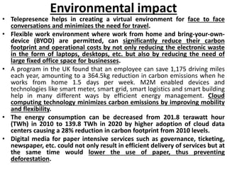 Environmental impact
• Telepresence helps in creating a virtual environment for face to face
conversations and minimizes the need for travel.
• Flexible work environment where work from home and bring-your-own-
device (BYOD) are permitted, can significantly reduce their carbon
footprint and operational costs by not only reducing the electronic waste
in the form of laptops, desktops, etc. but also by reducing the need of
large fixed office space for businesses.
• A program in the UK found that an employee can save 1,175 driving miles
each year, amounting to a 364.5kg reduction in carbon emissions when he
works from home 1.5 days per week. M2M enabled devices and
technologies like smart meter, smart grid, smart logistics and smart building
help in many different ways by efficient energy management. Cloud
computing technology minimizes carbon emissions by improving mobility
and flexibility.
• The energy consumption can be decreased from 201.8 terawatt hour
(TWh) in 2010 to 139.8 TWh in 2020 by higher adoption of cloud data
centers causing a 28% reduction in carbon footprint from 2010 levels.
• Digital media for paper intensive services such as governance, ticketing,
newspaper, etc. could not only result in efficient delivery of services but at
the same time would lower the use of paper, thus preventing
deforestation.
 